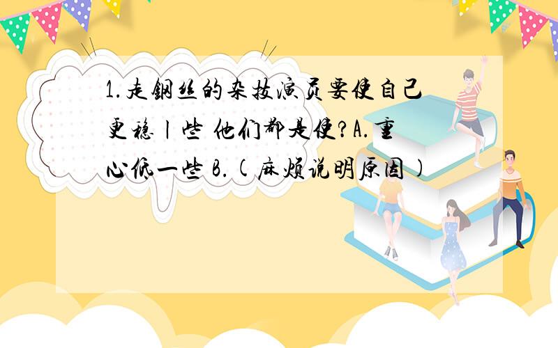 1.走钢丝的杂技演员要使自己更稳ㄧ些 他们都是使?A.重心低一些 B.(麻烦说明原因)