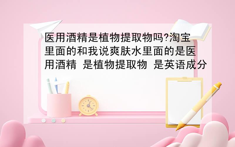 医用酒精是植物提取物吗?淘宝里面的和我说爽肤水里面的是医用酒精 是植物提取物 是英语成分