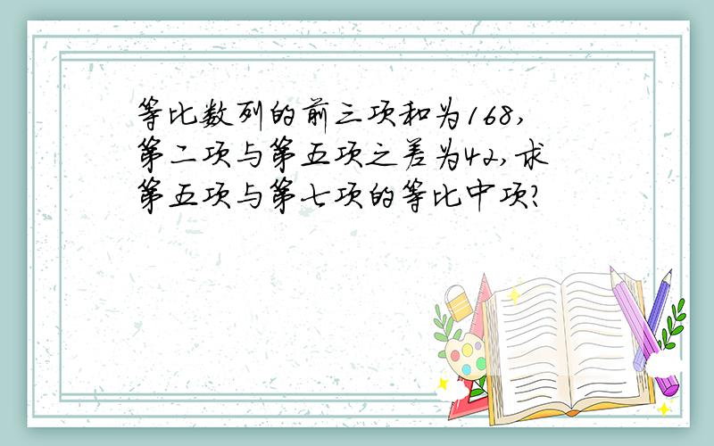 等比数列的前三项和为168,第二项与第五项之差为42,求第五项与第七项的等比中项?