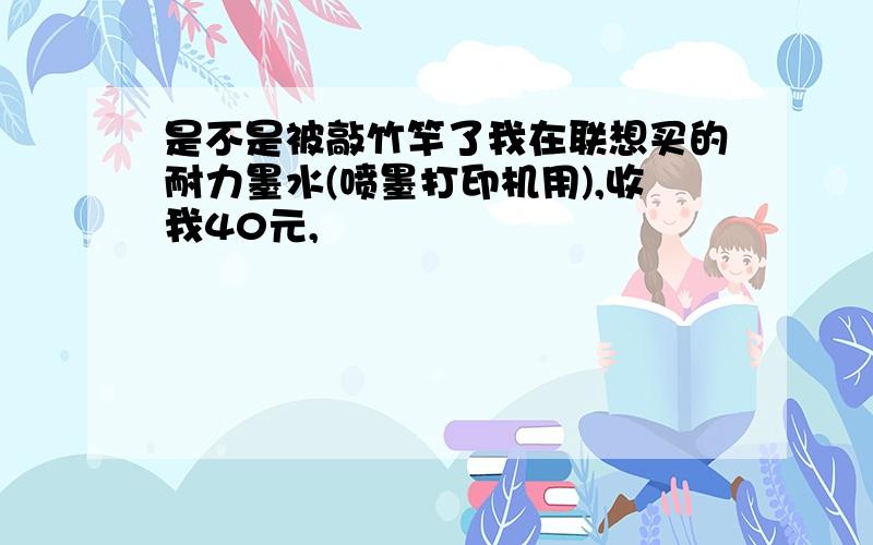 是不是被敲竹竿了我在联想买的耐力墨水(喷墨打印机用),收我40元,