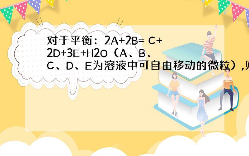 对于平衡：2A+2B= C+2D+3E+H2O（A、B、C、D、E为溶液中可自由移动的微粒）,则平衡后,按照起始投料比,