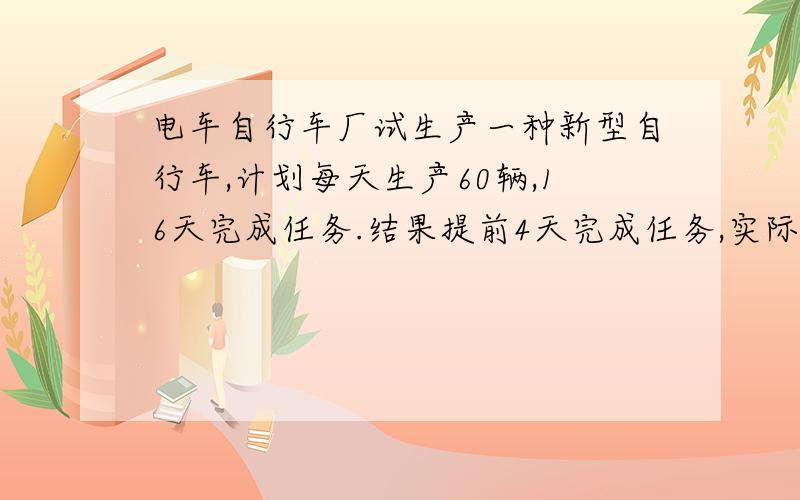 电车自行车厂试生产一种新型自行车,计划每天生产60辆,16天完成任务.结果提前4天完成任务,实际每天生产