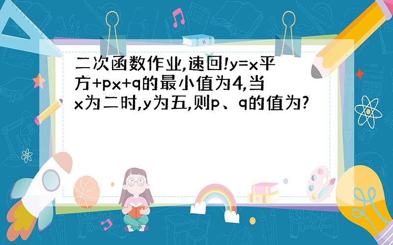 二次函数作业,速回!y=x平方+px+q的最小值为4,当x为二时,y为五,则p、q的值为?