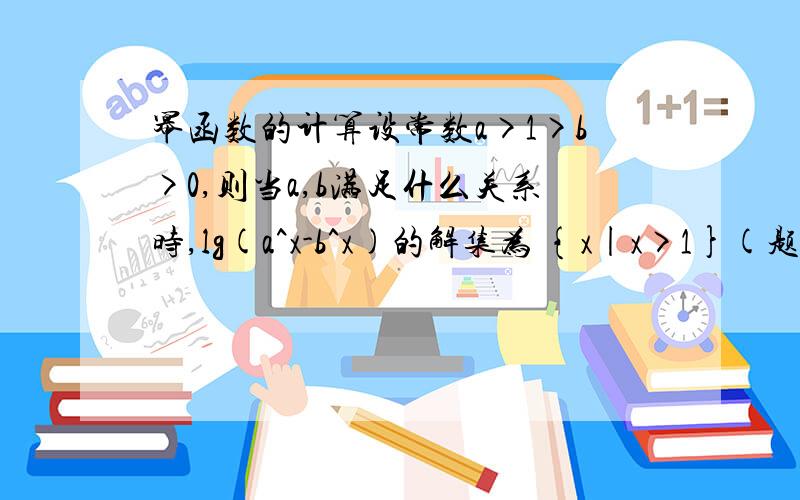 幂函数的计算设常数a>1>b>0,则当a,b满足什么关系时,lg(a^x-b^x)的解集为 {x|x>1}(题中为a的x