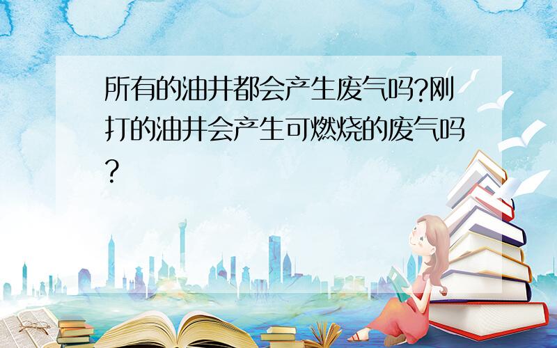 所有的油井都会产生废气吗?刚打的油井会产生可燃烧的废气吗?