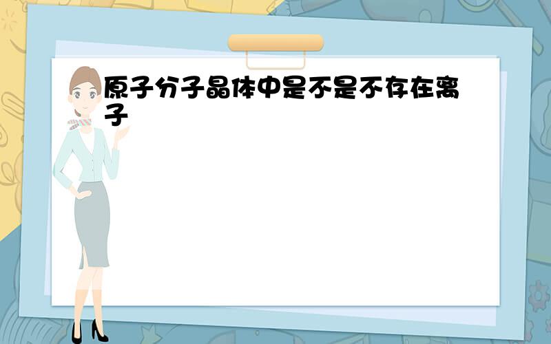 原子分子晶体中是不是不存在离子