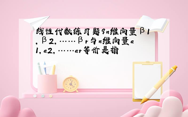 线性代数练习题9n维向量β1,β2,……βr与n维向量a1,a2,……ar等价是指