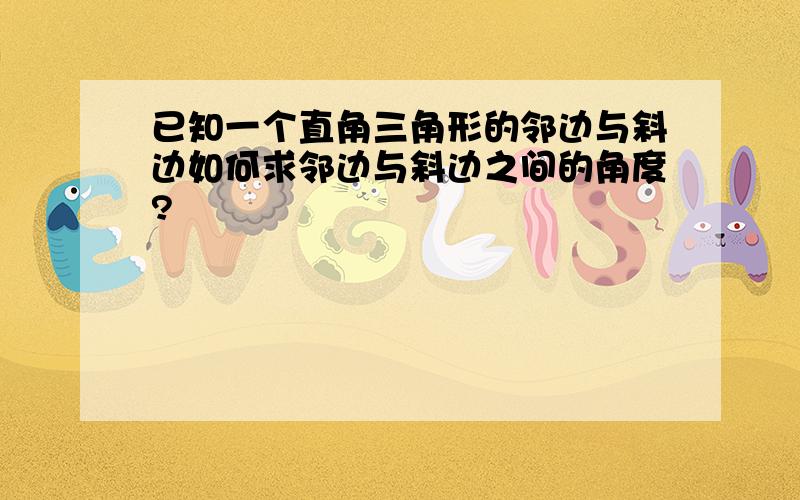 已知一个直角三角形的邻边与斜边如何求邻边与斜边之间的角度?