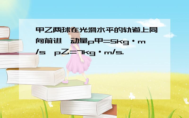 甲乙两球在光滑水平的轨道上同向前进,动量p甲=5kg·m/s,p乙=7kg·m/s.