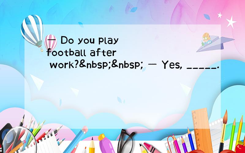 — Do you play football after work?   — Yes, _____.