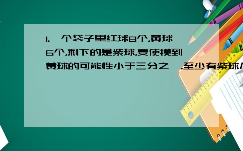 1.一个袋子里红球8个，黄球6个，剩下的是紫球，要使摸到黄球的可能性小于三分之一，至少有紫球几个？