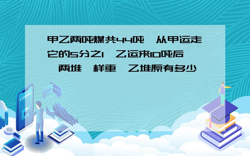 甲乙两吨煤共44吨,从甲运走它的5分之1,乙运来10吨后,两堆一样重,乙堆原有多少