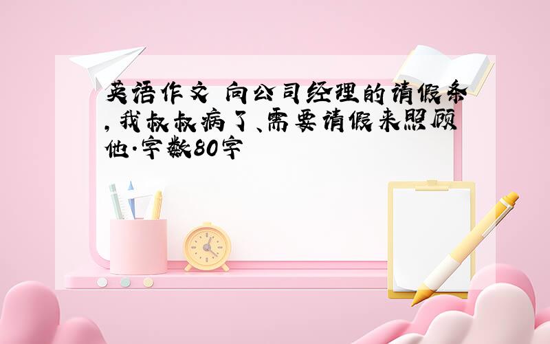 英语作文 向公司经理的请假条,我叔叔病了、需要请假来照顾他.字数80字