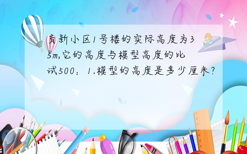 育新小区1号楼的实际高度为35m,它的高度与模型高度的比试500：1.模型的高度是多少厘米?