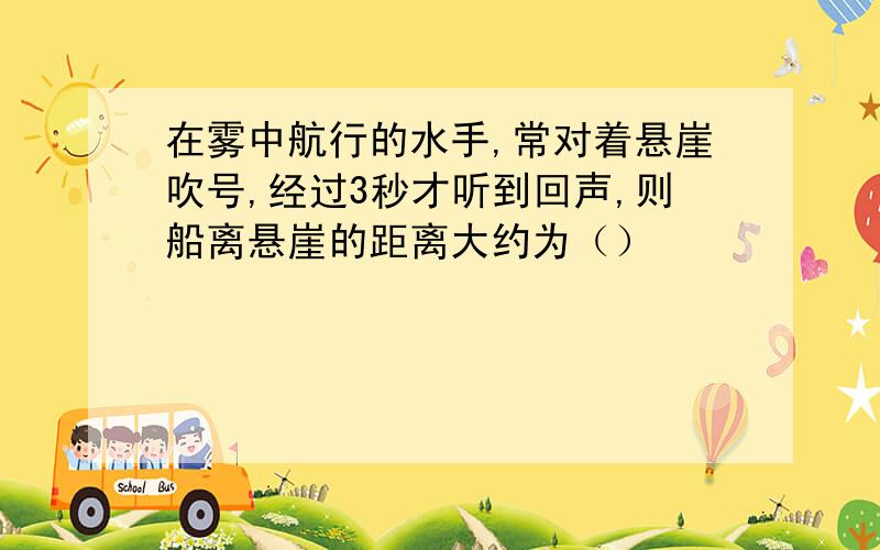 在雾中航行的水手,常对着悬崖吹号,经过3秒才听到回声,则船离悬崖的距离大约为（）