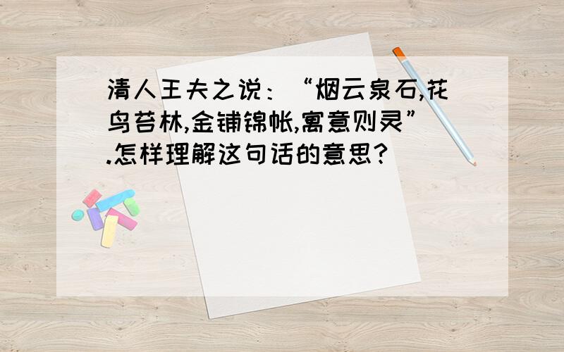 清人王夫之说：“烟云泉石,花鸟苔林,金铺锦帐,寓意则灵”.怎样理解这句话的意思?