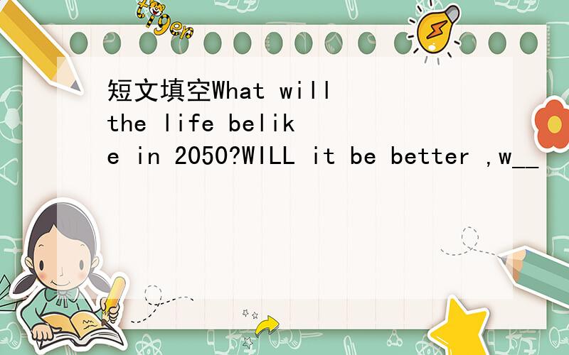 短文填空What will the life belike in 2050?WILL it be better ,w__