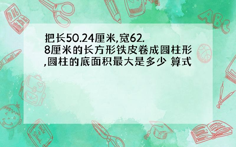 把长50.24厘米,宽62.8厘米的长方形铁皮卷成圆柱形,圆柱的底面积最大是多少 算式