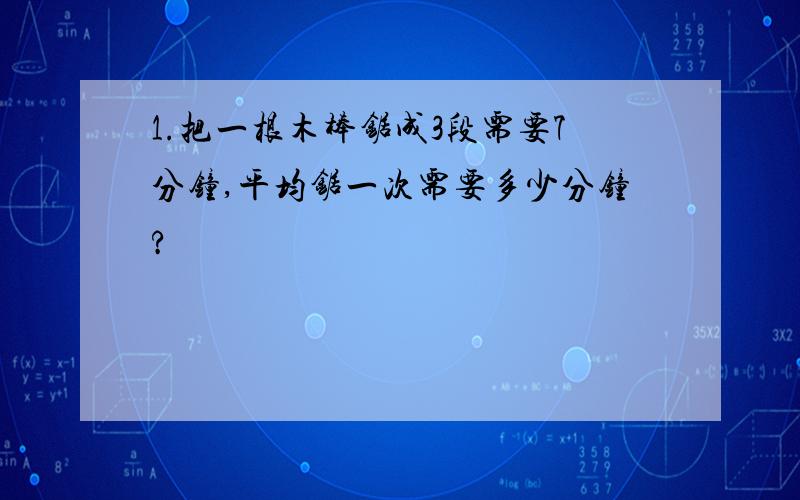 1.把一根木棒锯成3段需要7分钟,平均锯一次需要多少分钟?