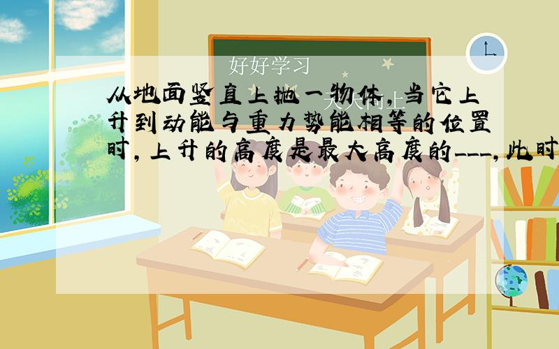 从地面竖直上抛一物体,当它上升到动能与重力势能相等的位置时,上升的高度是最大高度的___,此时瞬时速度是抛出速度的___