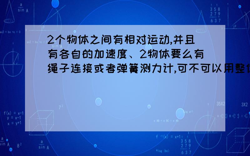 2个物体之间有相对运动,并且有各自的加速度、2物体要么有绳子连接或者弹簧测力计,可不可以用整体法与隔离法?还有2物体相互