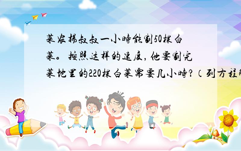 菜农杨叔叔一小时能割50棵白菜。按照这样的速度，他要割完菜地里的220棵白菜需要几小时？（列方程解答）