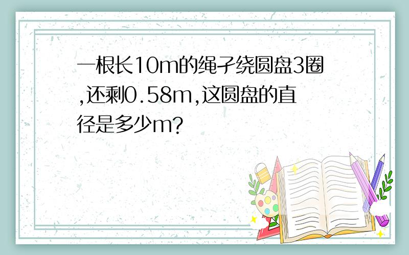 一根长10m的绳孑绕圆盘3圈,还剩0.58m,这圆盘的直径是多少m?