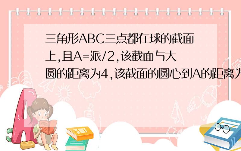 三角形ABC三点都在球的截面上,且A=派/2,该截面与大圆的距离为4,该截面的圆心到A的距离为3,则球的半径为