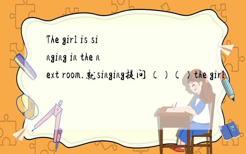 The girl is singing in the next room.就singing提问 （）（）the girl