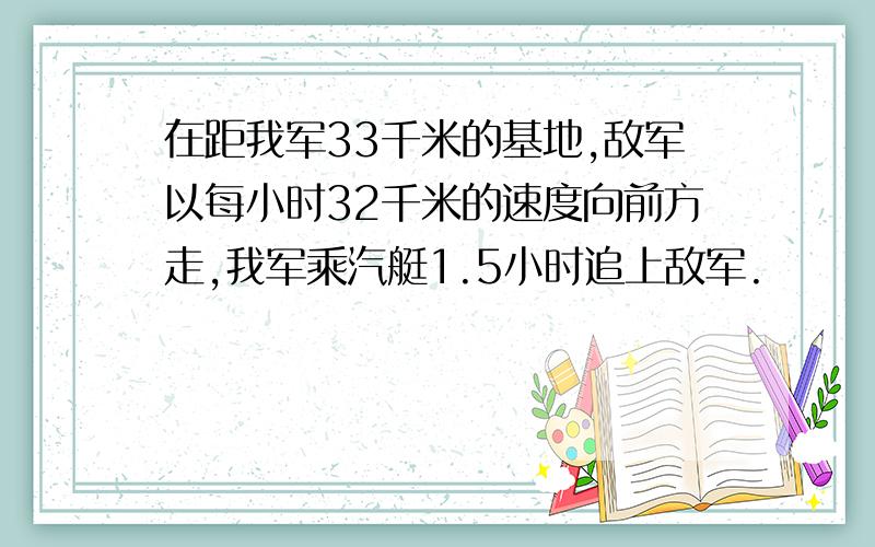 在距我军33千米的基地,敌军以每小时32千米的速度向前方走,我军乘汽艇1.5小时追上敌军.