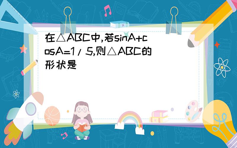 在△ABC中,若sinA+cosA=1/5,则△ABC的形状是