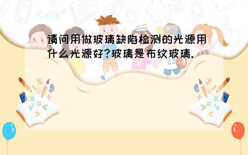 请问用做玻璃缺陷检测的光源用什么光源好?玻璃是布纹玻璃.