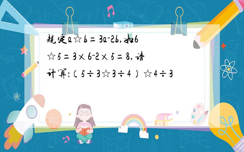 规定a☆b=3a-2b,如6☆5=3×6-2×5=8,请计算：（5÷3☆3÷4）☆4÷3