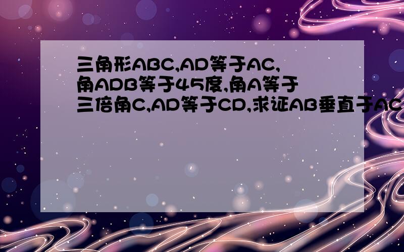 三角形ABC,AD等于AC,角ADB等于45度,角A等于三倍角C,AD等于CD,求证AB垂直于AC