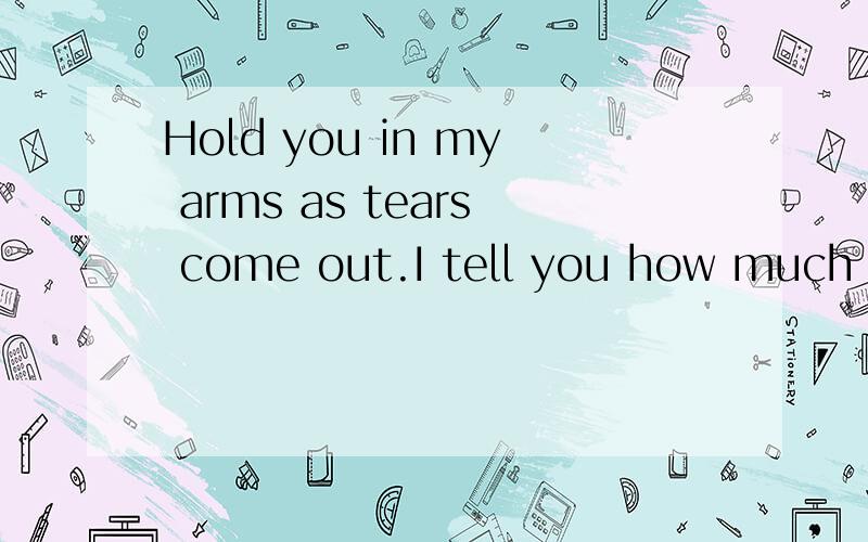 Hold you in my arms as tears come out.I tell you how much I