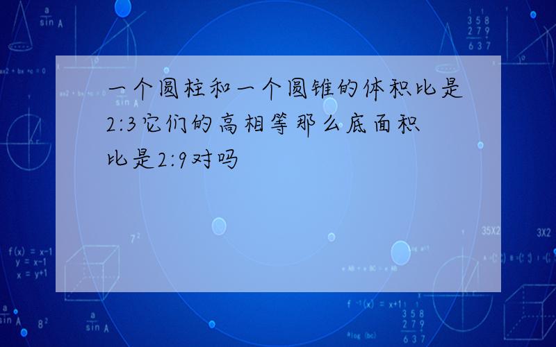 一个圆柱和一个圆锥的体积比是2:3它们的高相等那么底面积比是2:9对吗