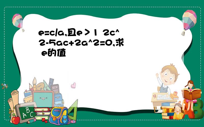 e=c/a,且e＞1 2c^2-5ac+2a^2=0,求 e的值