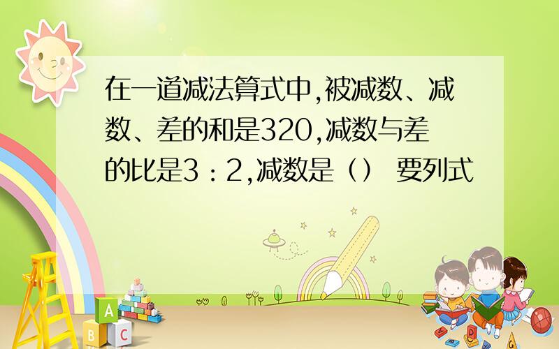 在一道减法算式中,被减数、减数、差的和是320,减数与差的比是3：2,减数是（） 要列式