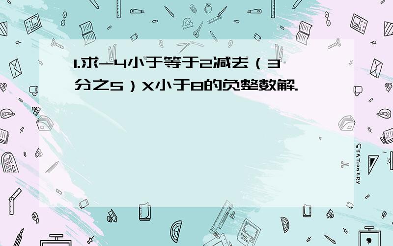 1.求-4小于等于2减去（3分之5）X小于8的负整数解.