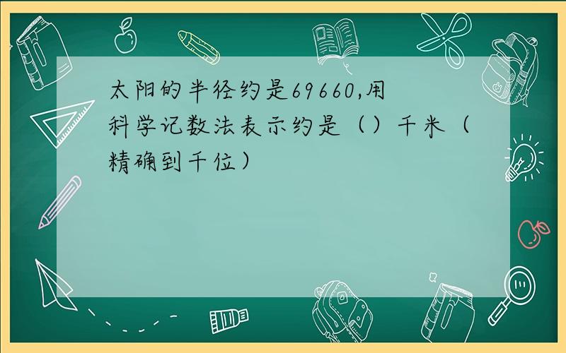 太阳的半径约是69660,用科学记数法表示约是（）千米（精确到千位）