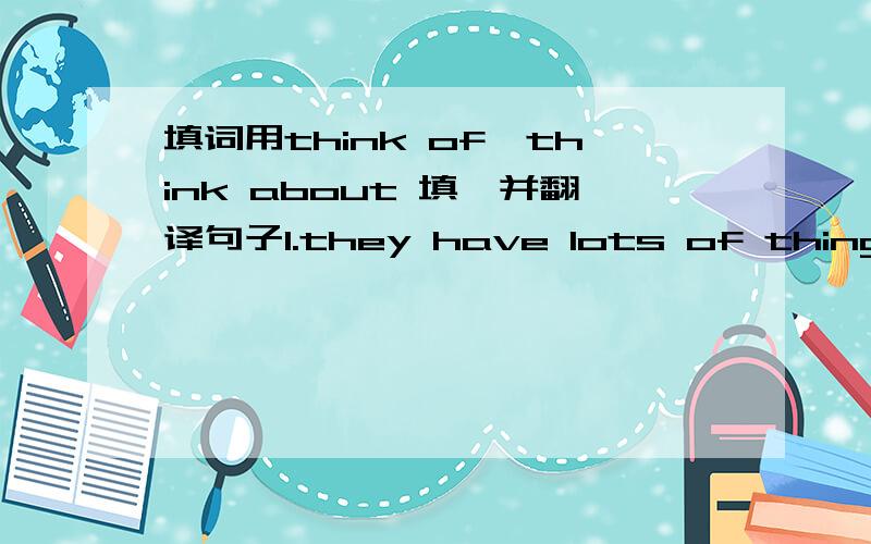 填词用think of,think about 填,并翻译句子1.they have lots of things to