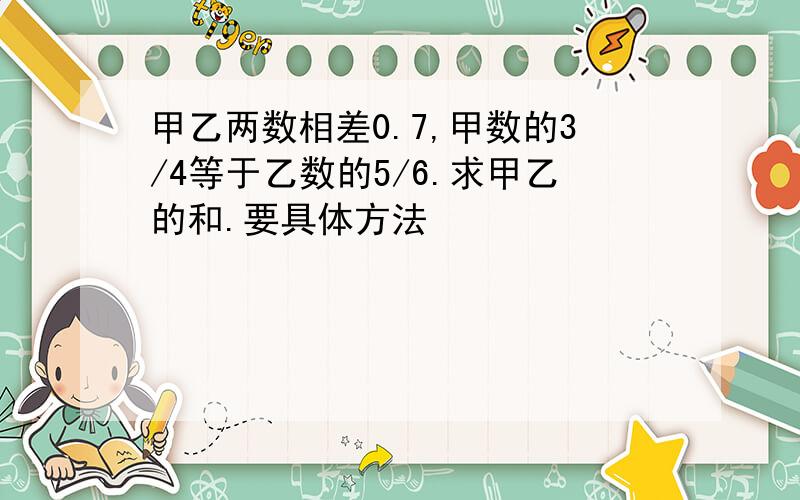 甲乙两数相差0.7,甲数的3/4等于乙数的5/6.求甲乙的和.要具体方法 