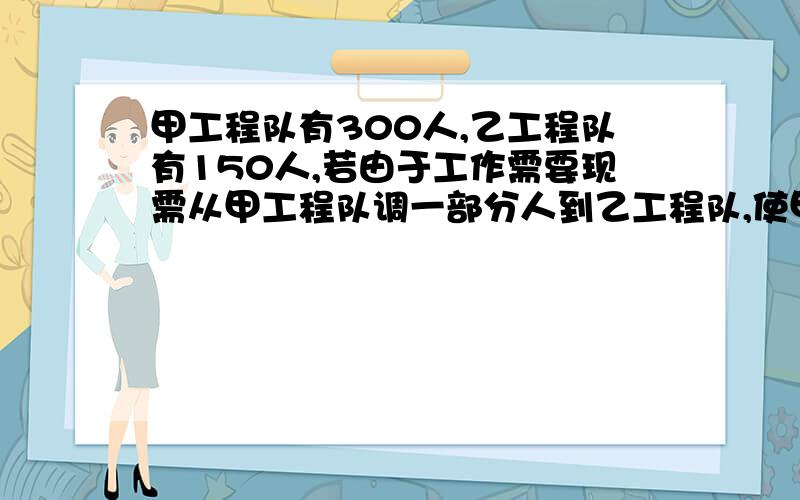 甲工程队有300人,乙工程队有150人,若由于工作需要现需从甲工程队调一部分人到乙工程队,使甲工程队的人数是乙工程队人数