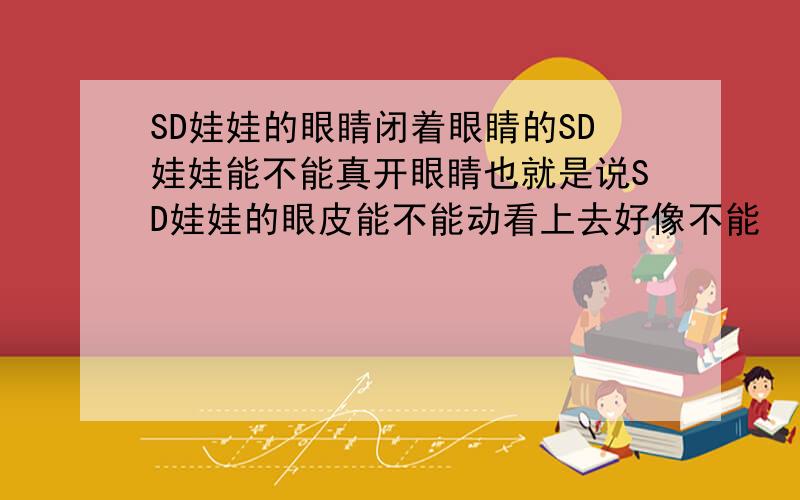 SD娃娃的眼睛闭着眼睛的SD娃娃能不能真开眼睛也就是说SD娃娃的眼皮能不能动看上去好像不能