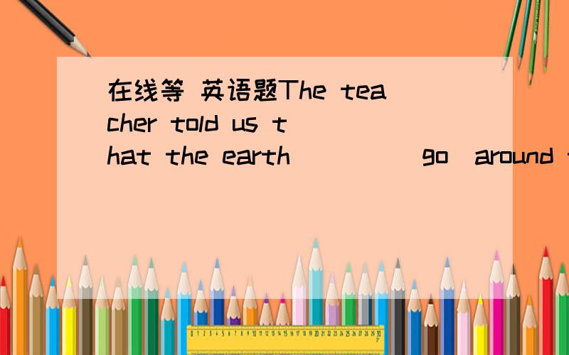 在线等 英语题The teacher told us that the earth____(go)around the