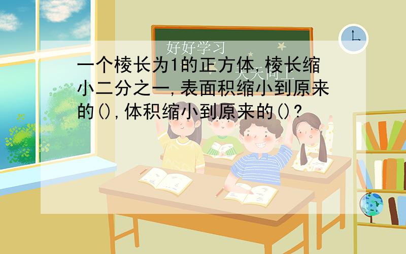 一个棱长为1的正方体,棱长缩小二分之一,表面积缩小到原来的(),体积缩小到原来的()?