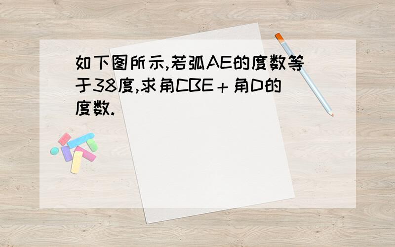 如下图所示,若弧AE的度数等于38度,求角CBE＋角D的度数.