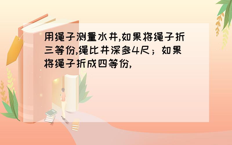 用绳子测量水井,如果将绳子折三等份,绳比井深多4尺；如果将绳子折成四等份,