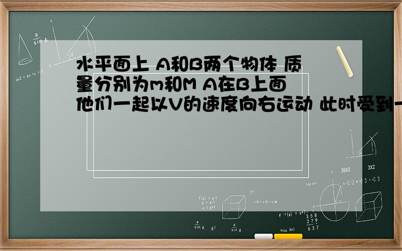 水平面上 A和B两个物体 质量分别为m和M A在B上面 他们一起以V的速度向右运动 此时受到一个向左的力F 过了一会静止