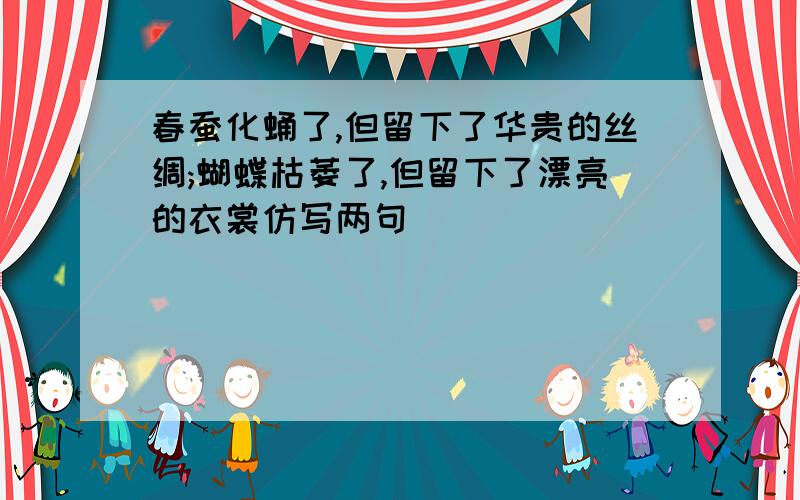 春蚕化蛹了,但留下了华贵的丝绸;蝴蝶枯萎了,但留下了漂亮的衣裳仿写两句